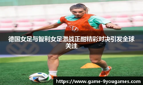 德国女足与智利女足激战正酣精彩对决引发全球关注