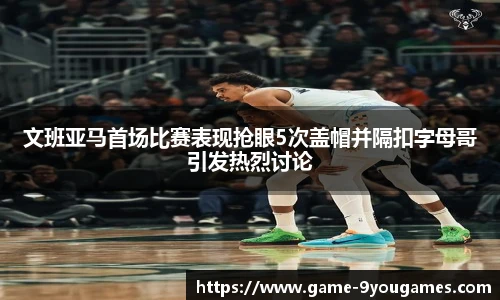 文班亚马首场比赛表现抢眼5次盖帽并隔扣字母哥引发热烈讨论